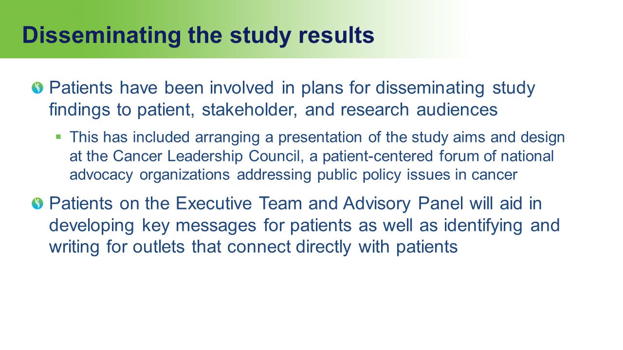 Disseminating the study results Patients have been involved in plans for disseminating study findings to patient, stakeholder, and research audiences  This has included arranging a presentation of the study aims and design at the Cancer Leadership Council, a patient-centered forum of national advocacy organizations addressing public policy issues in cancer Patients on the Executive Team and Advisory Panel will aid in developing key messages for patients as well as identifying and writing for outlets that connect directly with patients