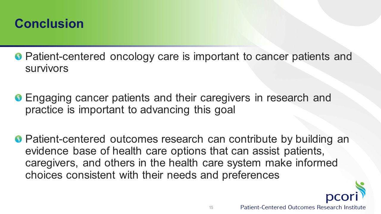Conclusion Patient-centered oncology care is important to cancer patients and survivors Engaging cancer patients and their caregivers in research and practice is important to advancing this goal Patient-centered outcomes research can contribute by building an evidence base of health care options that can assist patients, caregivers, and others in the health care system make informed choices consistent with their needs and preferences 15
