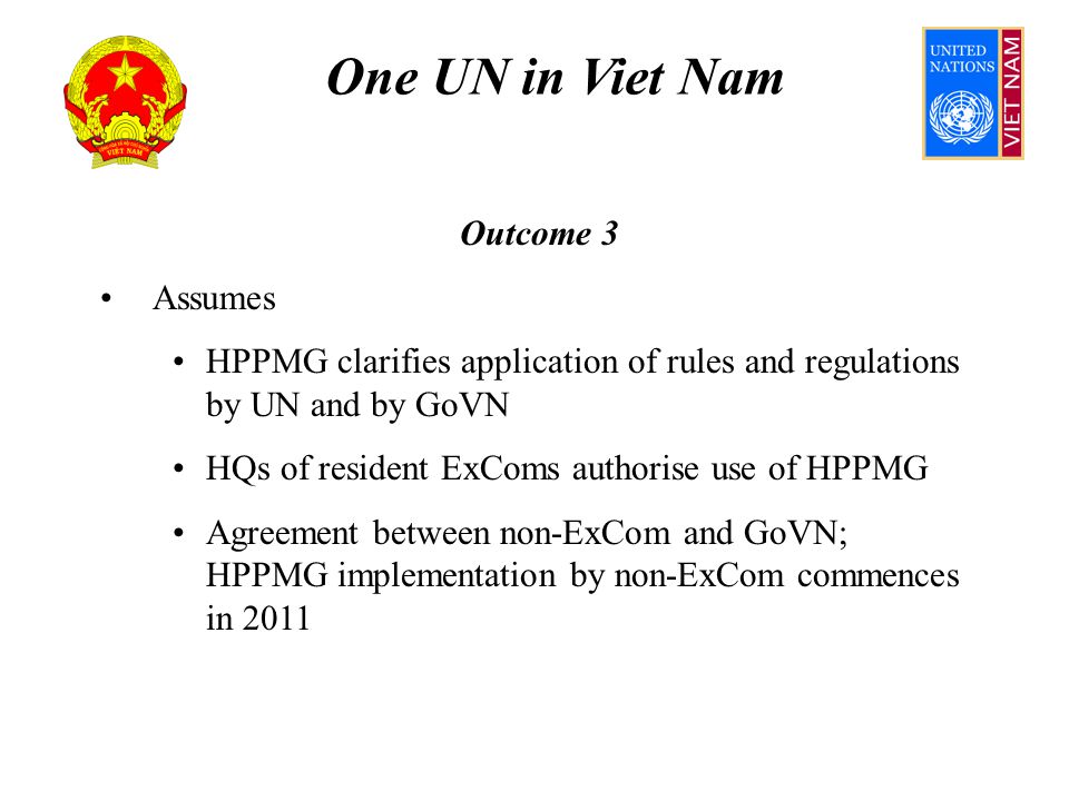One UN in Viet Nam Outcome 3 Assumes HPPMG clarifies application of rules and regulations by UN and by GoVN HQs of resident ExComs authorise use of HPPMG Agreement between non-ExCom and GoVN; HPPMG implementation by non-ExCom commences in 2011