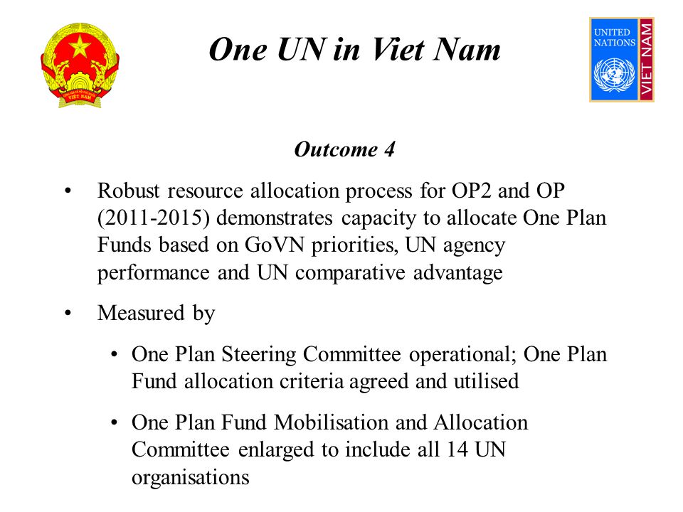 One UN in Viet Nam Outcome 4 Robust resource allocation process for OP2 and OP ( ) demonstrates capacity to allocate One Plan Funds based on GoVN priorities, UN agency performance and UN comparative advantage Measured by One Plan Steering Committee operational; One Plan Fund allocation criteria agreed and utilised One Plan Fund Mobilisation and Allocation Committee enlarged to include all 14 UN organisations