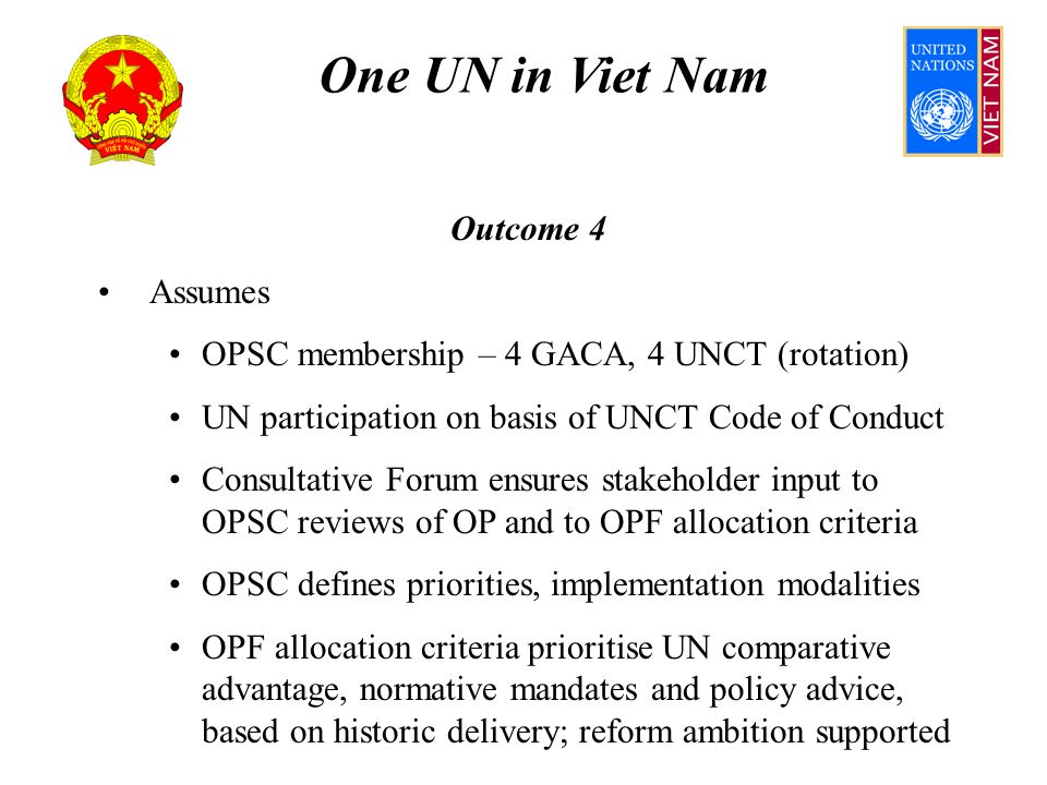One UN in Viet Nam Outcome 4 Assumes OPSC membership – 4 GACA, 4 UNCT (rotation) UN participation on basis of UNCT Code of Conduct Consultative Forum ensures stakeholder input to OPSC reviews of OP and to OPF allocation criteria OPSC defines priorities, implementation modalities OPF allocation criteria prioritise UN comparative advantage, normative mandates and policy advice, based on historic delivery; reform ambition supported