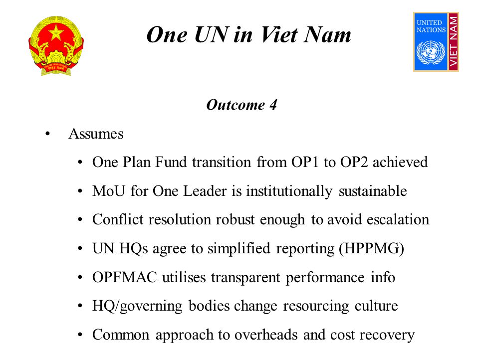 One UN in Viet Nam Outcome 4 Assumes One Plan Fund transition from OP1 to OP2 achieved MoU for One Leader is institutionally sustainable Conflict resolution robust enough to avoid escalation UN HQs agree to simplified reporting (HPPMG) OPFMAC utilises transparent performance info HQ/governing bodies change resourcing culture Common approach to overheads and cost recovery