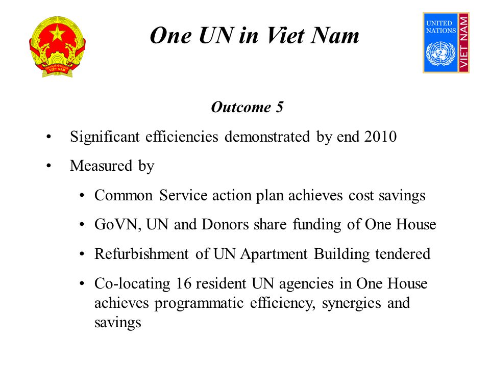One UN in Viet Nam Outcome 5 Significant efficiencies demonstrated by end 2010 Measured by Common Service action plan achieves cost savings GoVN, UN and Donors share funding of One House Refurbishment of UN Apartment Building tendered Co-locating 16 resident UN agencies in One House achieves programmatic efficiency, synergies and savings