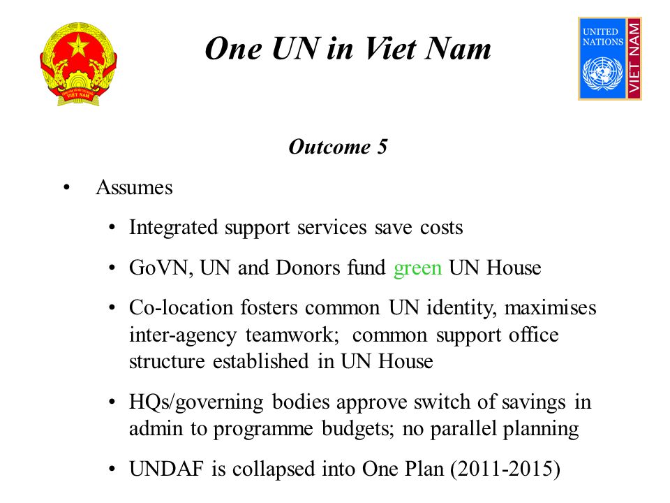One UN in Viet Nam Outcome 5 Assumes Integrated support services save costs GoVN, UN and Donors fund green UN House Co-location fosters common UN identity, maximises inter-agency teamwork; common support office structure established in UN House HQs/governing bodies approve switch of savings in admin to programme budgets; no parallel planning UNDAF is collapsed into One Plan ( )