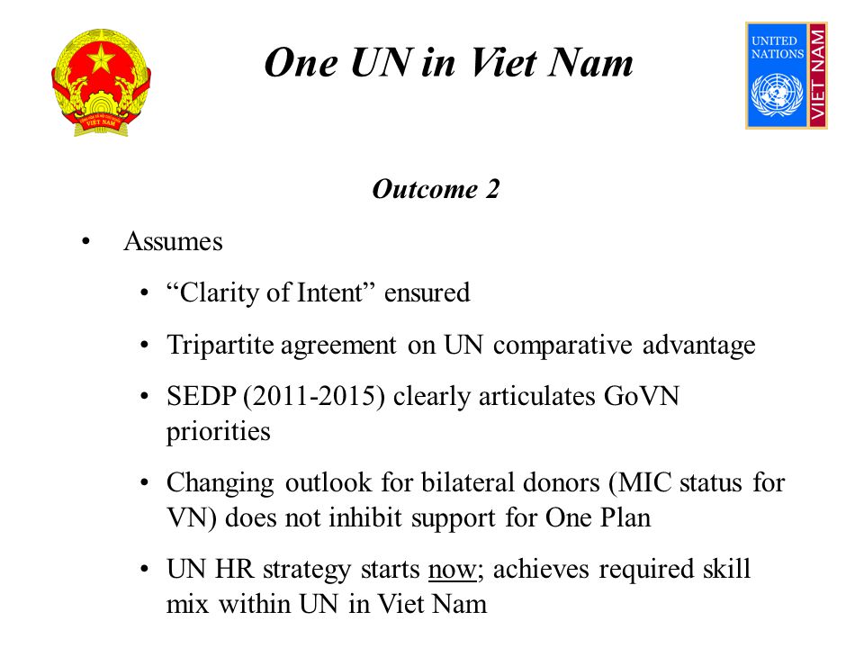 One UN in Viet Nam Outcome 2 Assumes Clarity of Intent ensured Tripartite agreement on UN comparative advantage SEDP ( ) clearly articulates GoVN priorities Changing outlook for bilateral donors (MIC status for VN) does not inhibit support for One Plan UN HR strategy starts now; achieves required skill mix within UN in Viet Nam