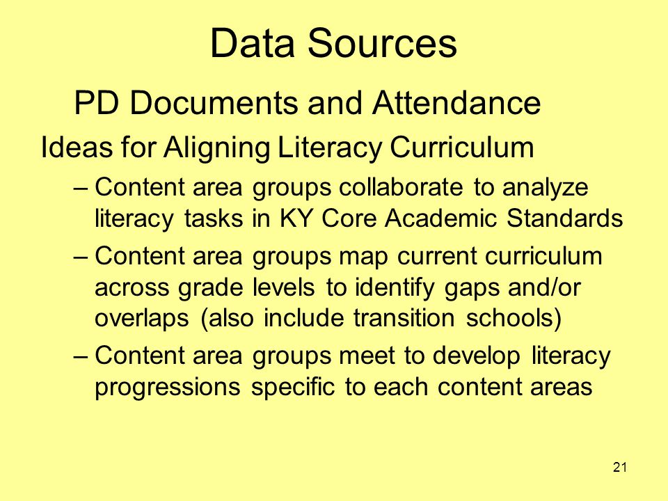 Data Sources PD Documents and Attendance Ideas for Aligning Literacy Curriculum –Content area groups collaborate to analyze literacy tasks in KY Core Academic Standards –Content area groups map current curriculum across grade levels to identify gaps and/or overlaps (also include transition schools) –Content area groups meet to develop literacy progressions specific to each content areas 21