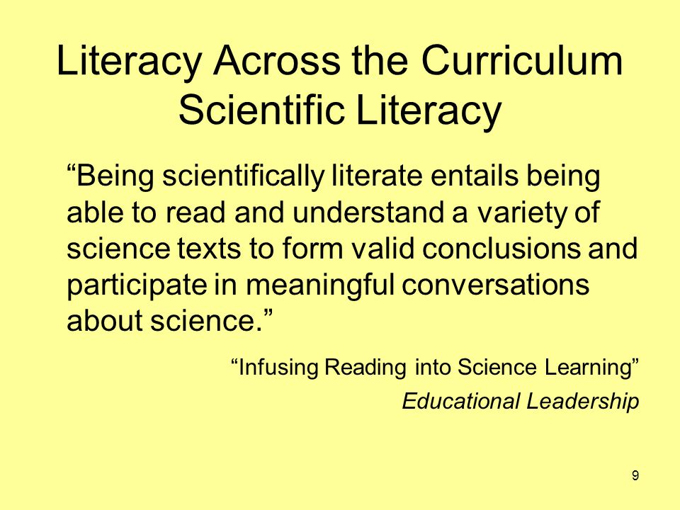 Literacy Across the Curriculum Scientific Literacy Being scientifically literate entails being able to read and understand a variety of science texts to form valid conclusions and participate in meaningful conversations about science. Infusing Reading into Science Learning Educational Leadership 9