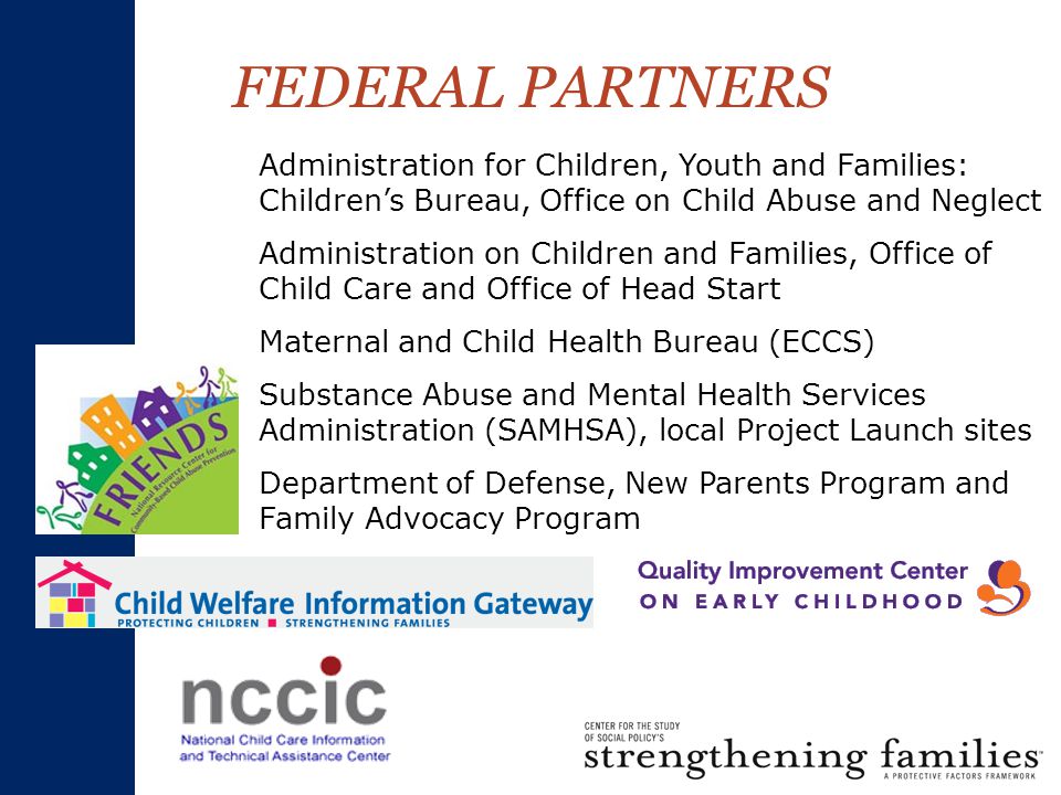 FEDERAL PARTNERS Administration for Children, Youth and Families: Children’s Bureau, Office on Child Abuse and Neglect Administration on Children and Families, Office of Child Care and Office of Head Start Maternal and Child Health Bureau (ECCS) Substance Abuse and Mental Health Services Administration (SAMHSA), local Project Launch sites Department of Defense, New Parents Program and Family Advocacy Program