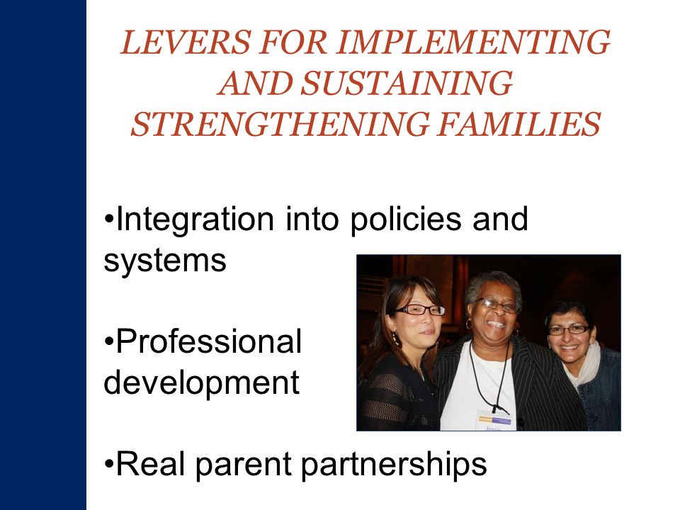LEVERS FOR IMPLEMENTING AND SUSTAINING STRENGTHENING FAMILIES Integration into policies and systems Professional development Real parent partnerships