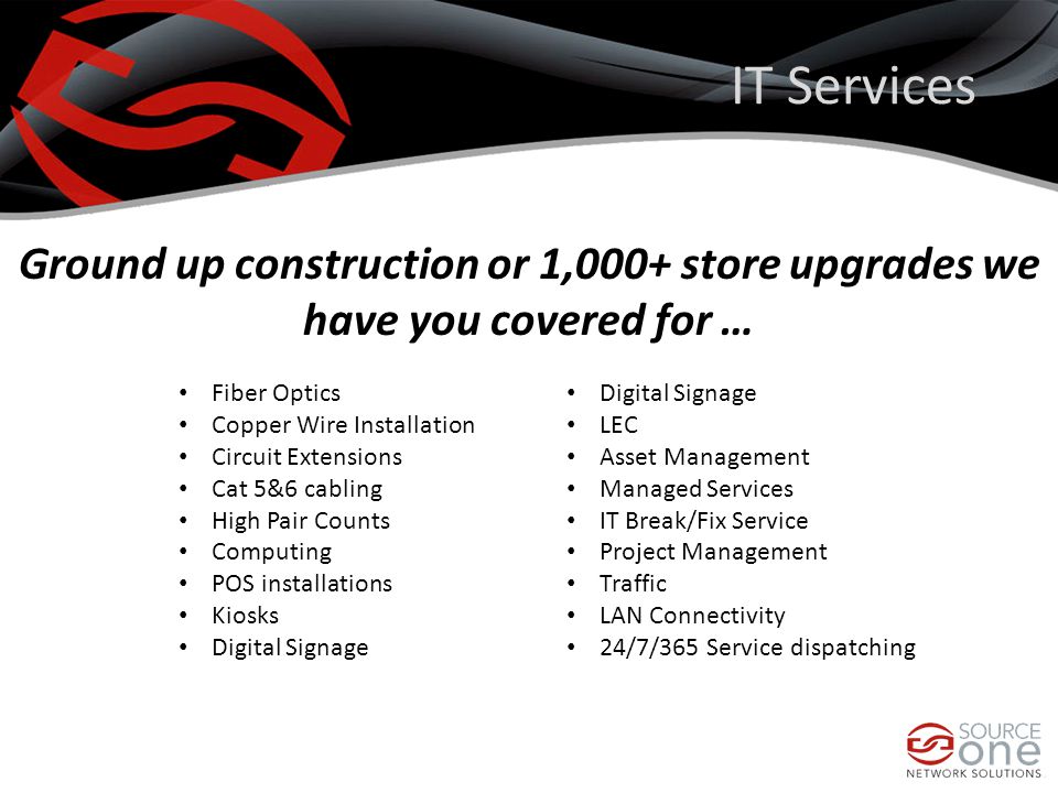 IT Services Ground up construction or 1,000+ store upgrades we have you covered for … Fiber Optics Copper Wire Installation Circuit Extensions Cat 5&6 cabling High Pair Counts Computing POS installations Kiosks Digital Signage LEC Asset Management Managed Services IT Break/Fix Service Project Management Traffic LAN Connectivity 24/7/365 Service dispatching