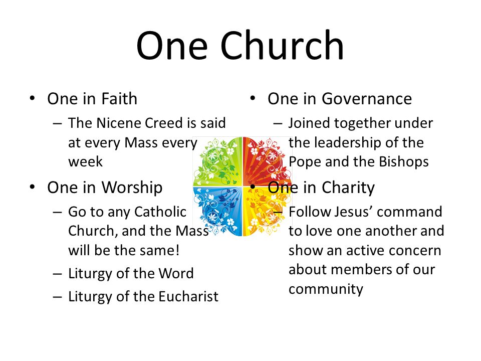 One Church One in Faith – The Nicene Creed is said at every Mass every week One in Worship – Go to any Catholic Church, and the Mass will be the same.