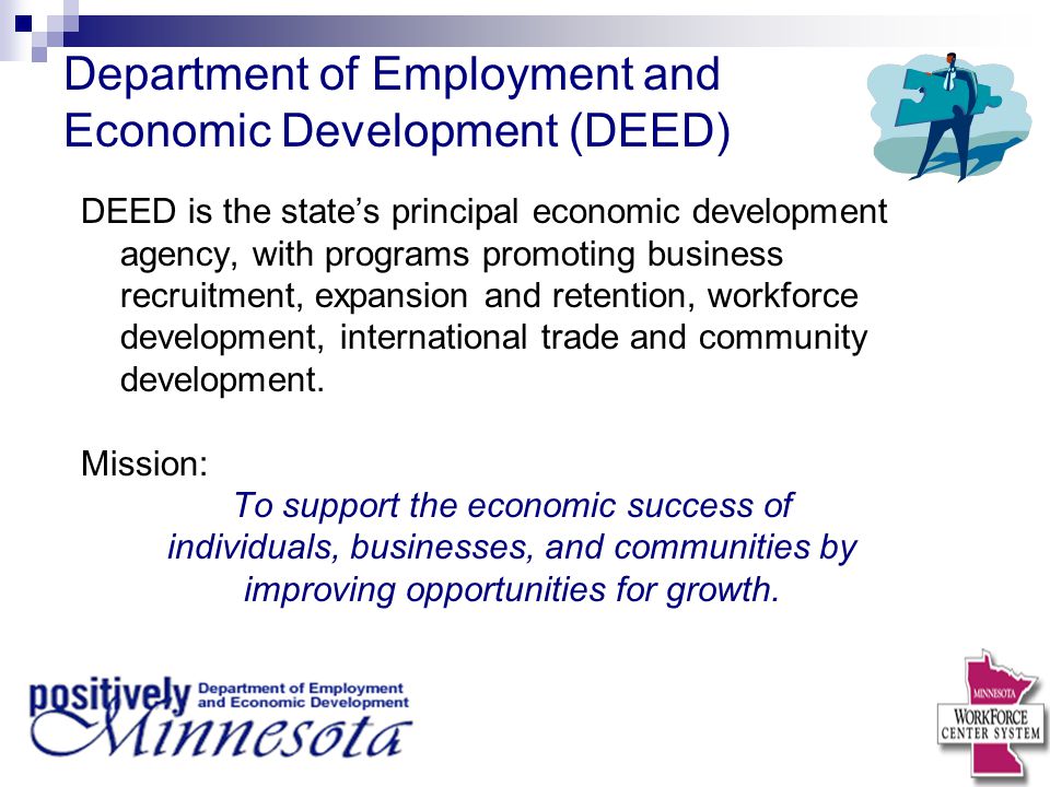 Department of Employment and Economic Development (DEED) DEED is the state’s principal economic development agency, with programs promoting business recruitment, expansion and retention, workforce development, international trade and community development.