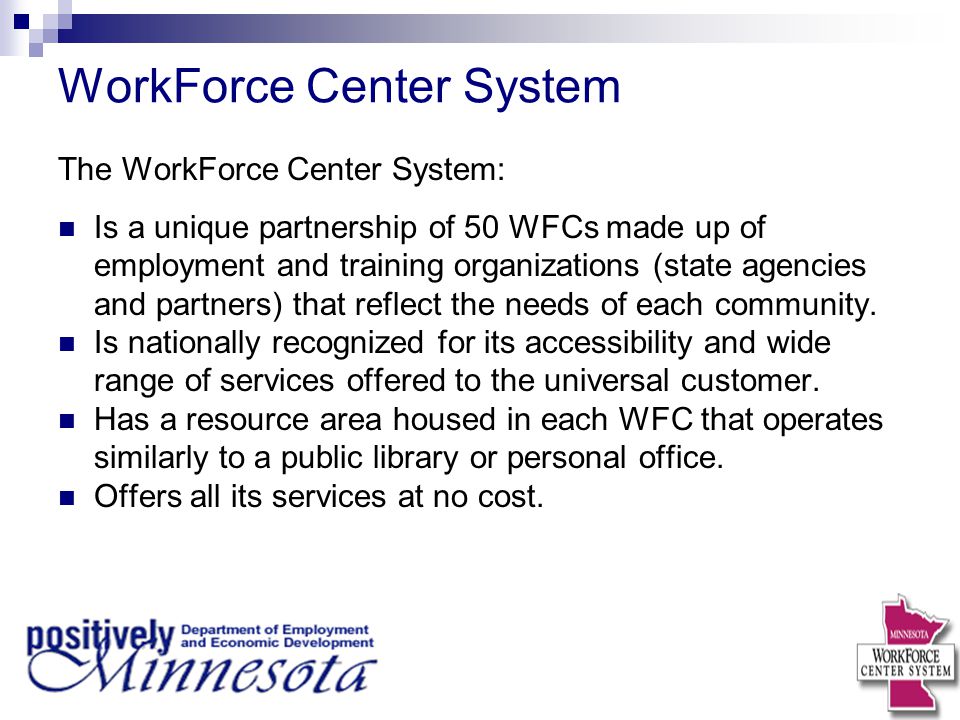 WorkForce Center System The WorkForce Center System: Is a unique partnership of 50 WFCs made up of employment and training organizations (state agencies and partners) that reflect the needs of each community.