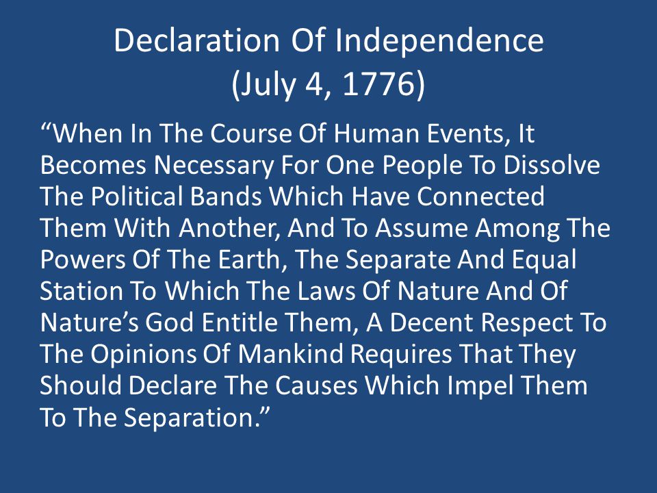 Declaration Of Independence (July 4, 1776) When In The Course Of Human Events, It Becomes Necessary For One People To Dissolve The Political Bands Which Have Connected Them With Another, And To Assume Among The Powers Of The Earth, The Separate And Equal Station To Which The Laws Of Nature And Of Nature’s God Entitle Them, A Decent Respect To The Opinions Of Mankind Requires That They Should Declare The Causes Which Impel Them To The Separation.