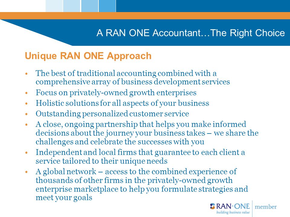 A RAN ONE Accountant…The Right Choice The best of traditional accounting combined with a comprehensive array of business development services Focus on privately-owned growth enterprises Holistic solutions for all aspects of your business Outstanding personalized customer service A close, ongoing partnership that helps you make informed decisions about the journey your business takes – we share the challenges and celebrate the successes with you Independent and local firms that guarantee to each client a service tailored to their unique needs A global network – access to the combined experience of thousands of other firms in the privately-owned growth enterprise marketplace to help you formulate strategies and meet your goals Unique RAN ONE Approach