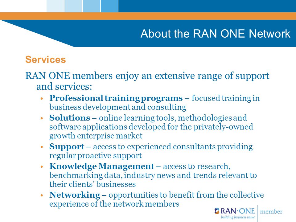 About the RAN ONE Network RAN ONE members enjoy an extensive range of support and services: Professional training programs – focused training in business development and consulting Solutions – online learning tools, methodologies and software applications developed for the privately-owned growth enterprise market Support – access to experienced consultants providing regular proactive support Knowledge Management – access to research, benchmarking data, industry news and trends relevant to their clients’ businesses Networking – opportunities to benefit from the collective experience of the network members Services
