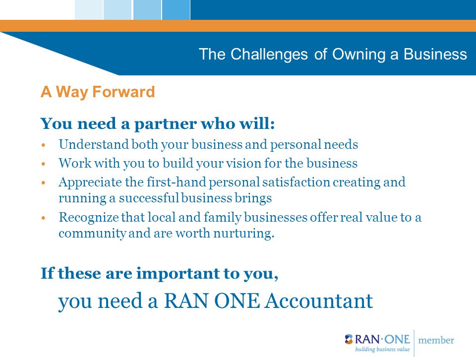 The Challenges of Owning a Business You need a partner who will: Understand both your business and personal needs Work with you to build your vision for the business Appreciate the first-hand personal satisfaction creating and running a successful business brings Recognize that local and family businesses offer real value to a community and are worth nurturing.