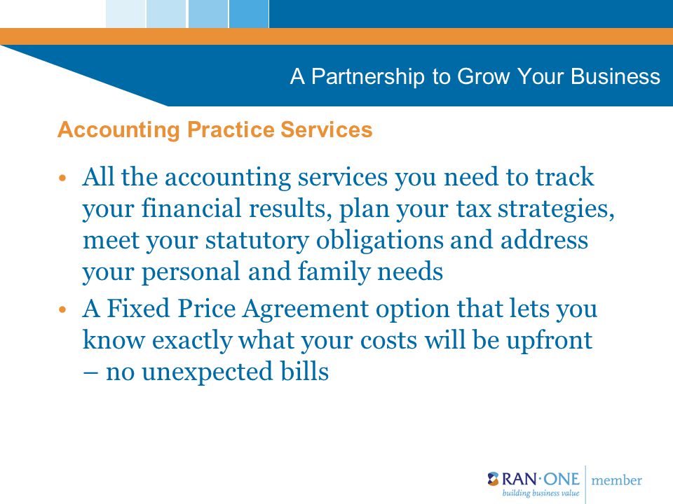 A Partnership to Grow Your Business All the accounting services you need to track your financial results, plan your tax strategies, meet your statutory obligations and address your personal and family needs A Fixed Price Agreement option that lets you know exactly what your costs will be upfront – no unexpected bills Accounting Practice Services