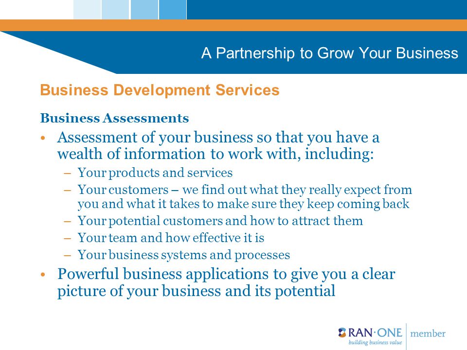 A Partnership to Grow Your Business Business Assessments Assessment of your business so that you have a wealth of information to work with, including: –Your products and services –Your customers – we find out what they really expect from you and what it takes to make sure they keep coming back –Your potential customers and how to attract them –Your team and how effective it is –Your business systems and processes Powerful business applications to give you a clear picture of your business and its potential Business Development Services