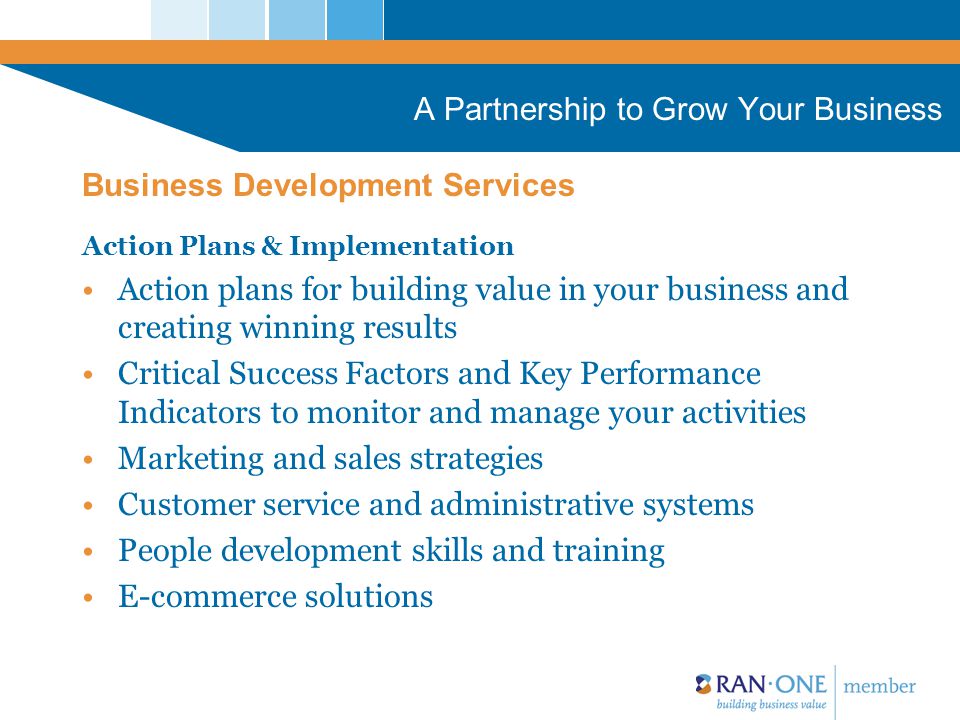 A Partnership to Grow Your Business Action Plans & Implementation Action plans for building value in your business and creating winning results Critical Success Factors and Key Performance Indicators to monitor and manage your activities Marketing and sales strategies Customer service and administrative systems People development skills and training E-commerce solutions Business Development Services