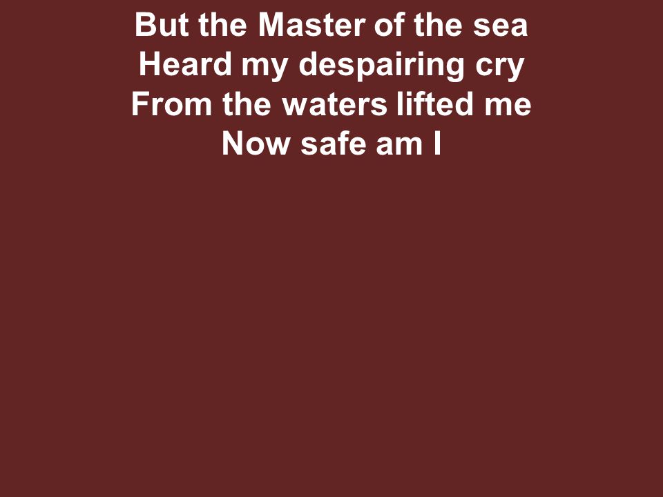 But the Master of the sea Heard my despairing cry From the waters lifted me Now safe am I