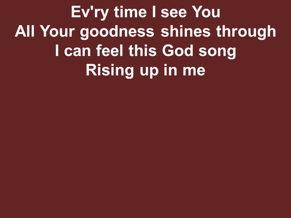 Ev ry time I see You All Your goodness shines through I can feel this God song Rising up in me