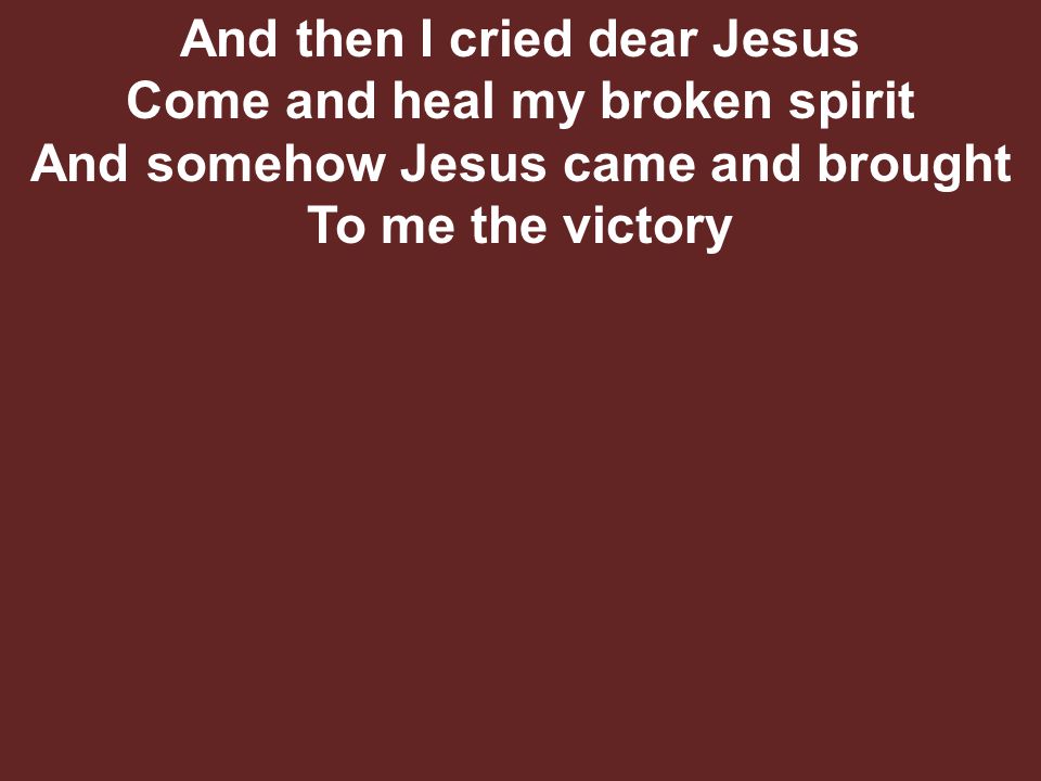 And then I cried dear Jesus Come and heal my broken spirit And somehow Jesus came and brought To me the victory