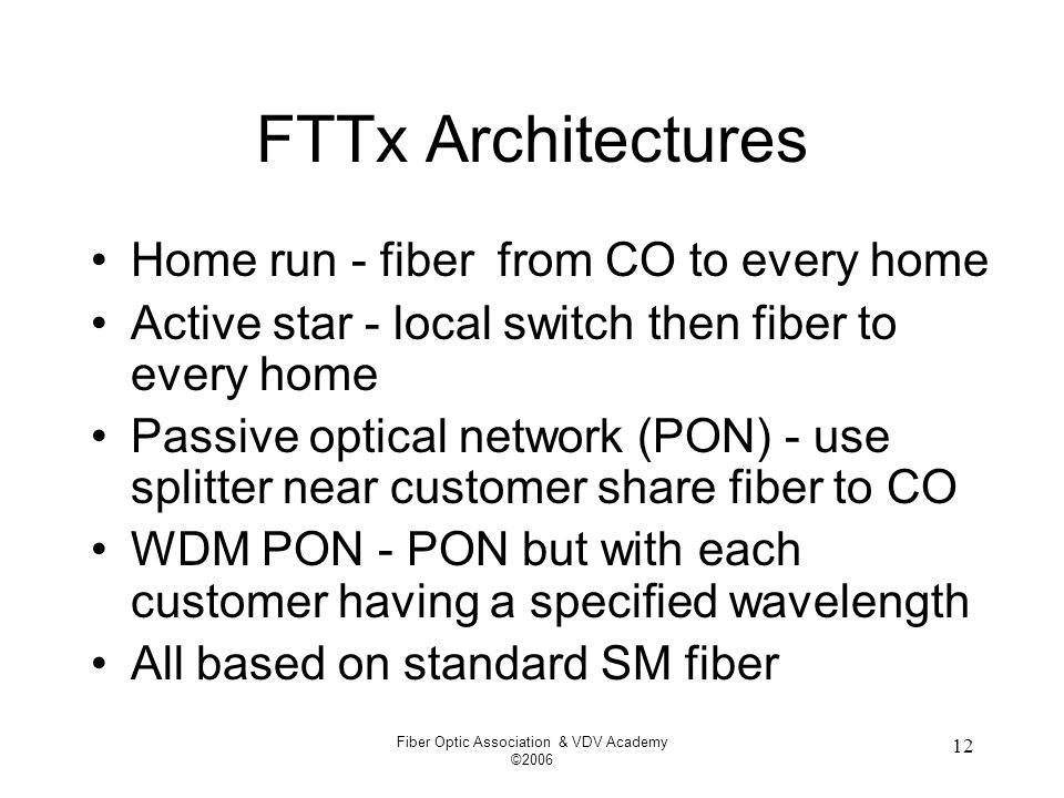 Fiber Optic Association & VDV Academy © FTTx Architectures Home run - fiber from CO to every home Active star - local switch then fiber to every home Passive optical network (PON) - use splitter near customer share fiber to CO WDM PON - PON but with each customer having a specified wavelength All based on standard SM fiber