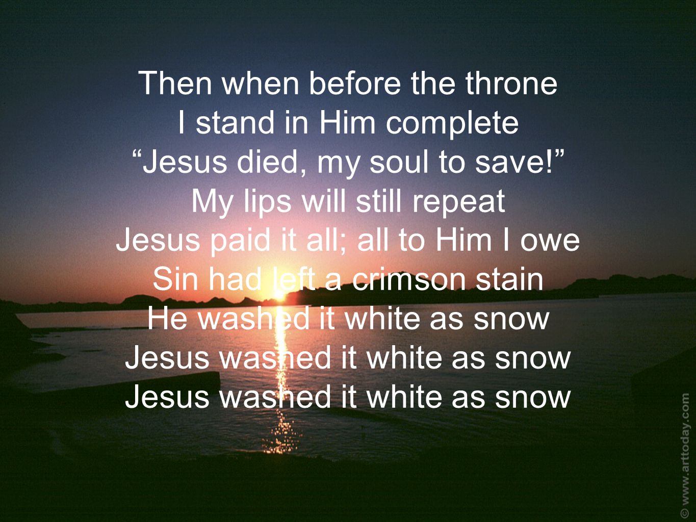 Then when before the throne I stand in Him complete Jesus died, my soul to save! My lips will still repeat Jesus paid it all; all to Him I owe Sin had left a crimson stain He washed it white as snow Jesus washed it white as snow Jesus washed it white as snow