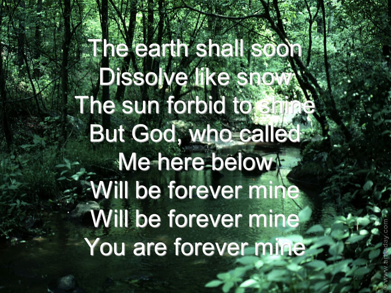 The earth shall soon Dissolve like snow The sun forbid to shine But God, who called Me here below Will be forever mine Will be forever mine You are forever mine