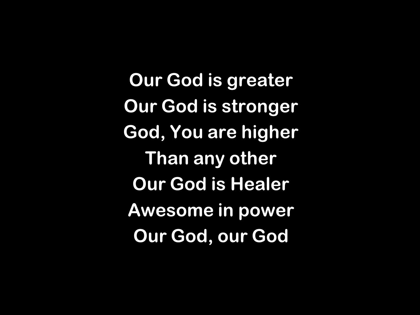 Our God is greater Our God is stronger God, You are higher Than any other Our God is Healer Awesome in power Our God, our God Our God is greater Our God is stronger God, You are higher Than any other Our God is Healer Awesome in power Our God, our God