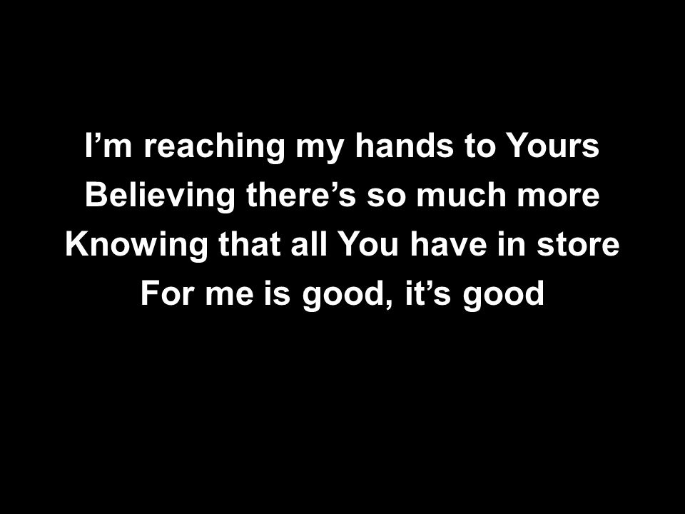 I’m reaching my hands to Yours Believing there’s so much more Knowing that all You have in store For me is good, it’s good