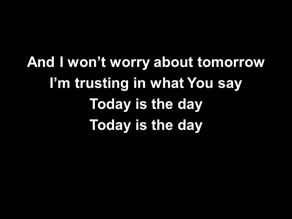 And I won’t worry about tomorrow I’m trusting in what You say Today is the day