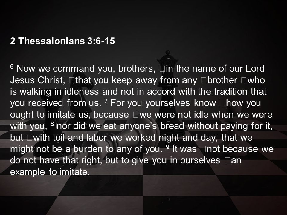 2 Thessalonians 3: Now we command you, brothers, in the name of our Lord Jesus Christ, that you keep away from any brother who is walking in idleness and not in accord with the tradition that you received from us.