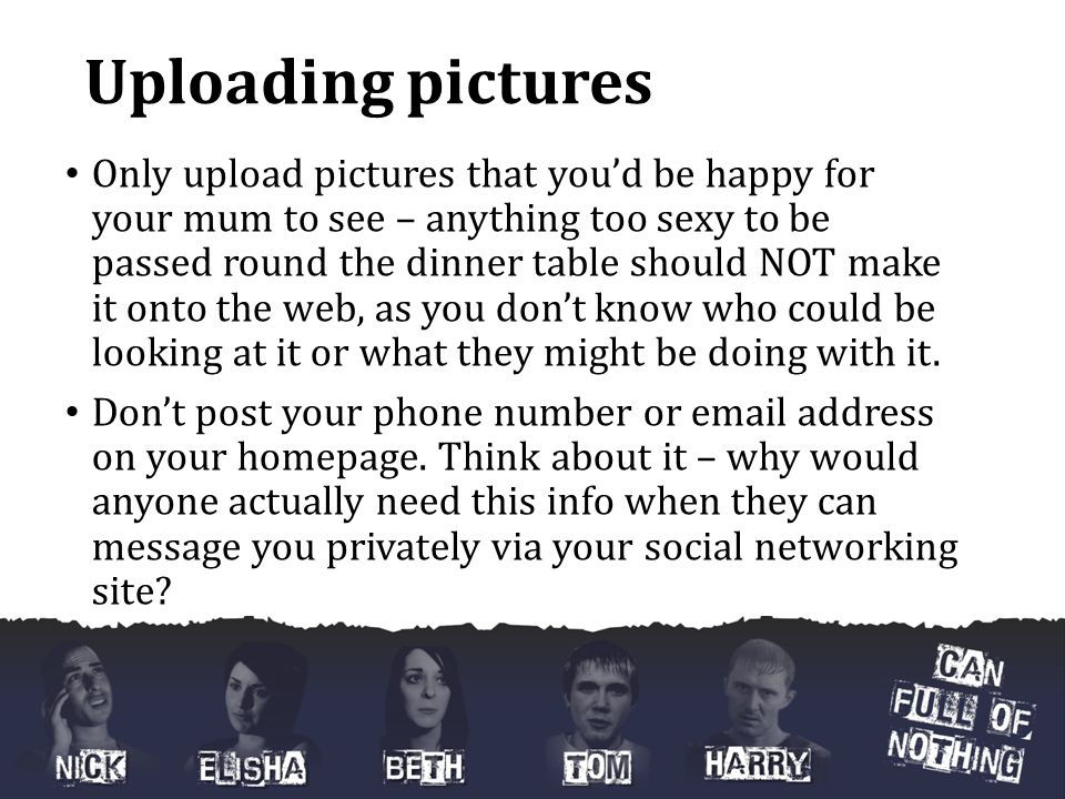 Uploading pictures Only upload pictures that you’d be happy for your mum to see – anything too sexy to be passed round the dinner table should NOT make it onto the web, as you don’t know who could be looking at it or what they might be doing with it.