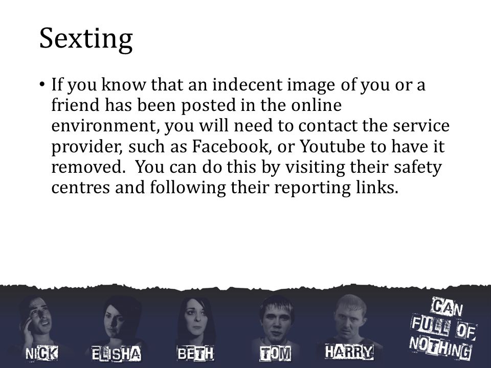 Sexting If you know that an indecent image of you or a friend has been posted in the online environment, you will need to contact the service provider, such as Facebook, or Youtube to have it removed.