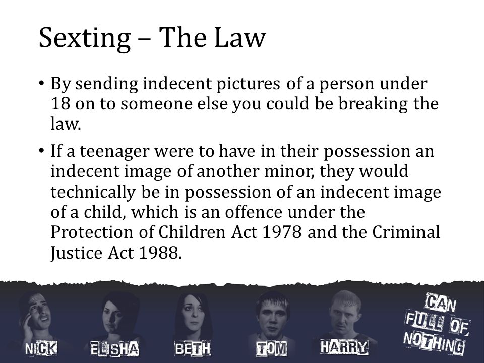 Sexting – The Law By sending indecent pictures of a person under 18 on to someone else you could be breaking the law.