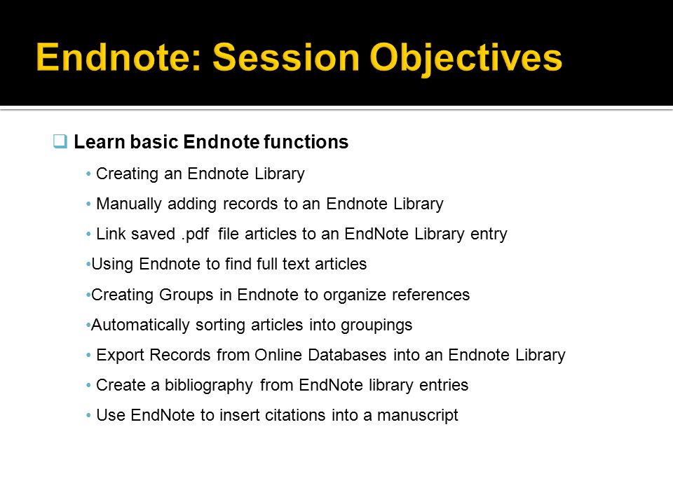 Learn basic Endnote functions Creating an Endnote Library Manually adding records to an Endnote Library Link saved.pdf file articles to an EndNote Library entry Using Endnote to find full text articles Creating Groups in Endnote to organize references Automatically sorting articles into groupings Export Records from Online Databases into an Endnote Library Create a bibliography from EndNote library entries Use EndNote to insert citations into a manuscript
