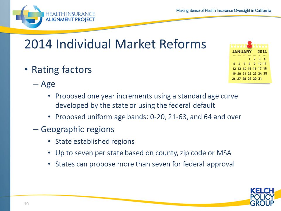 2014 Individual Market Reforms Rating factors – Age Proposed one year increments using a standard age curve developed by the state or using the federal default Proposed uniform age bands: 0-20, 21-63, and 64 and over – Geographic regions State established regions Up to seven per state based on county, zip code or MSA States can propose more than seven for federal approval 10