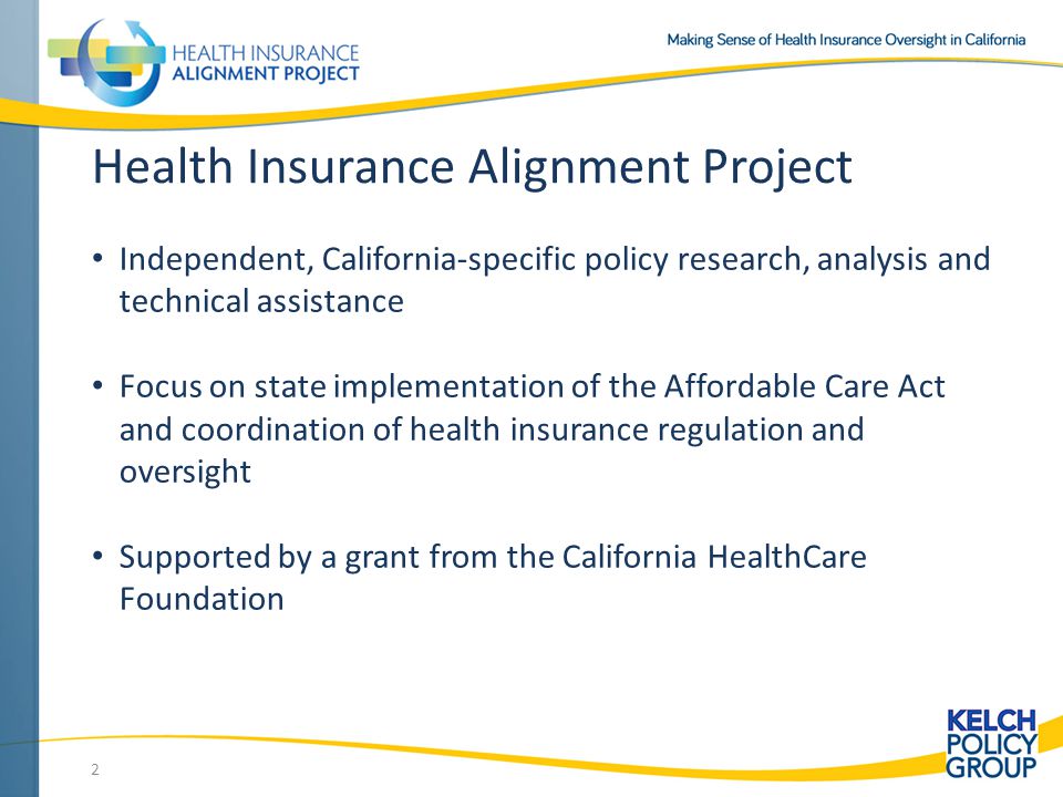 2 Health Insurance Alignment Project Independent, California-specific policy research, analysis and technical assistance Focus on state implementation of the Affordable Care Act and coordination of health insurance regulation and oversight Supported by a grant from the California HealthCare Foundation