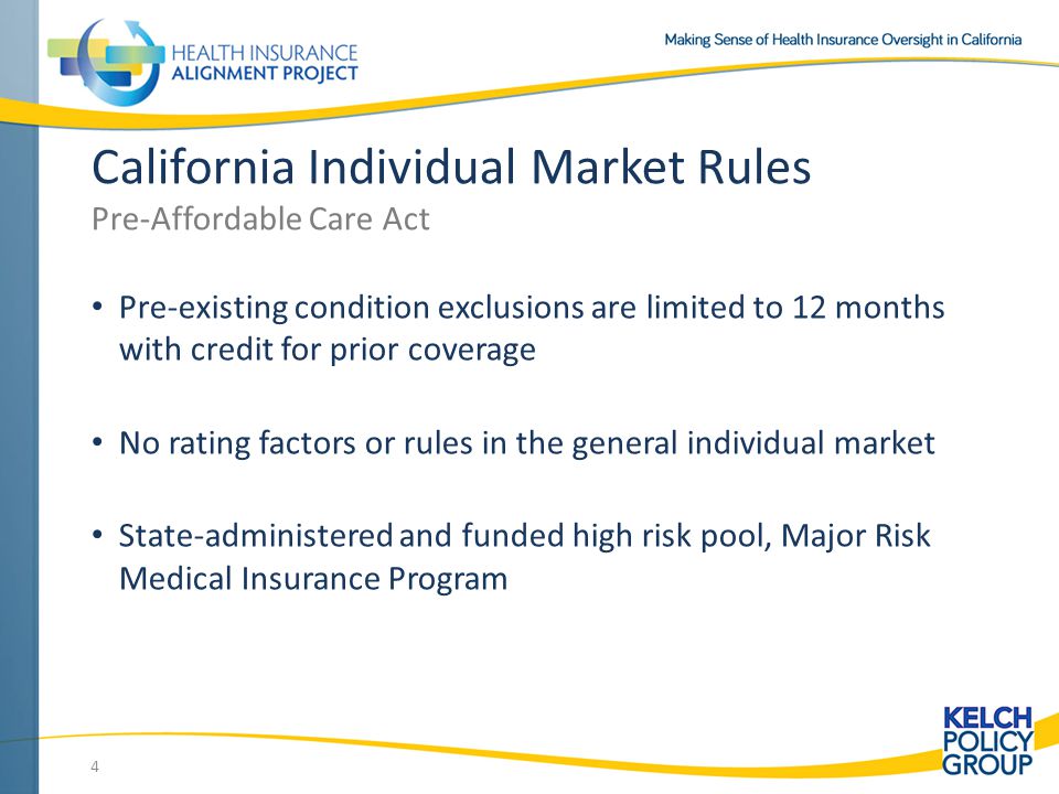 Pre-existing condition exclusions are limited to 12 months with credit for prior coverage No rating factors or rules in the general individual market State-administered and funded high risk pool, Major Risk Medical Insurance Program 4 California Individual Market Rules Pre-Affordable Care Act