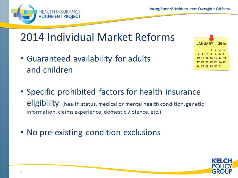 2014 Individual Market Reforms Guaranteed availability for adults and children Specific prohibited factors for health insurance eligibility (health status, medical or mental health condition, genetic information, claims experience, domestic violence, etc.) No pre-existing condition exclusions 6