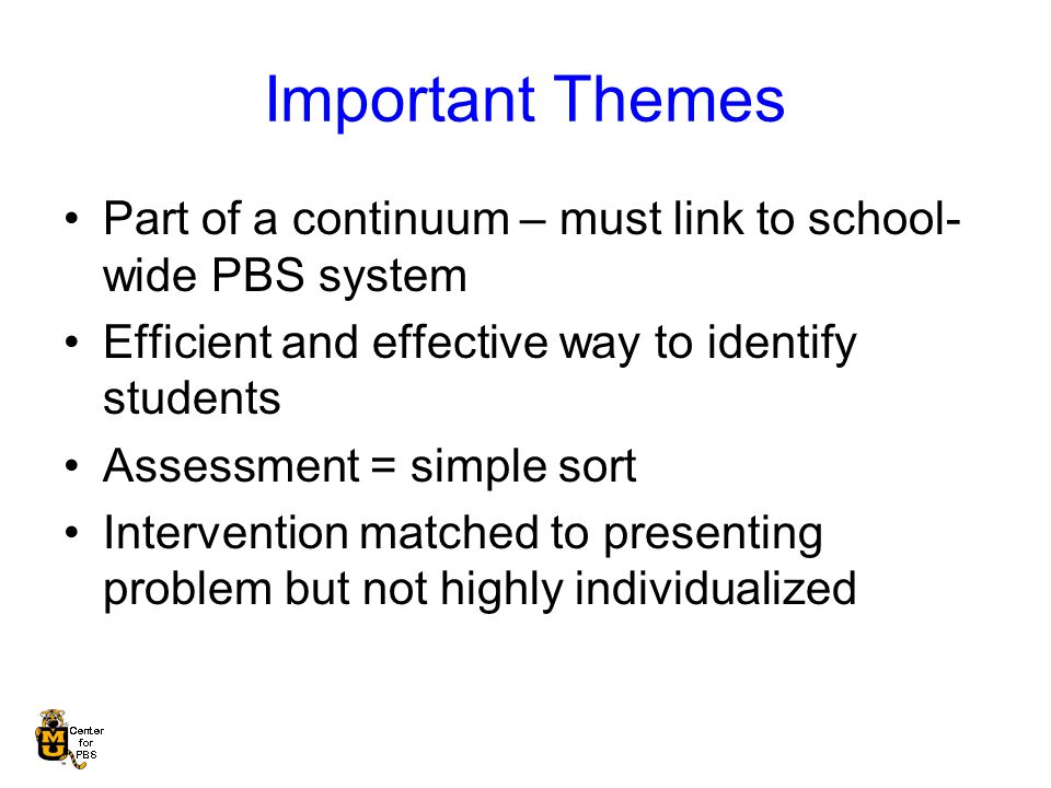 Important Themes Part of a continuum – must link to school- wide PBS system Efficient and effective way to identify students Assessment = simple sort Intervention matched to presenting problem but not highly individualized