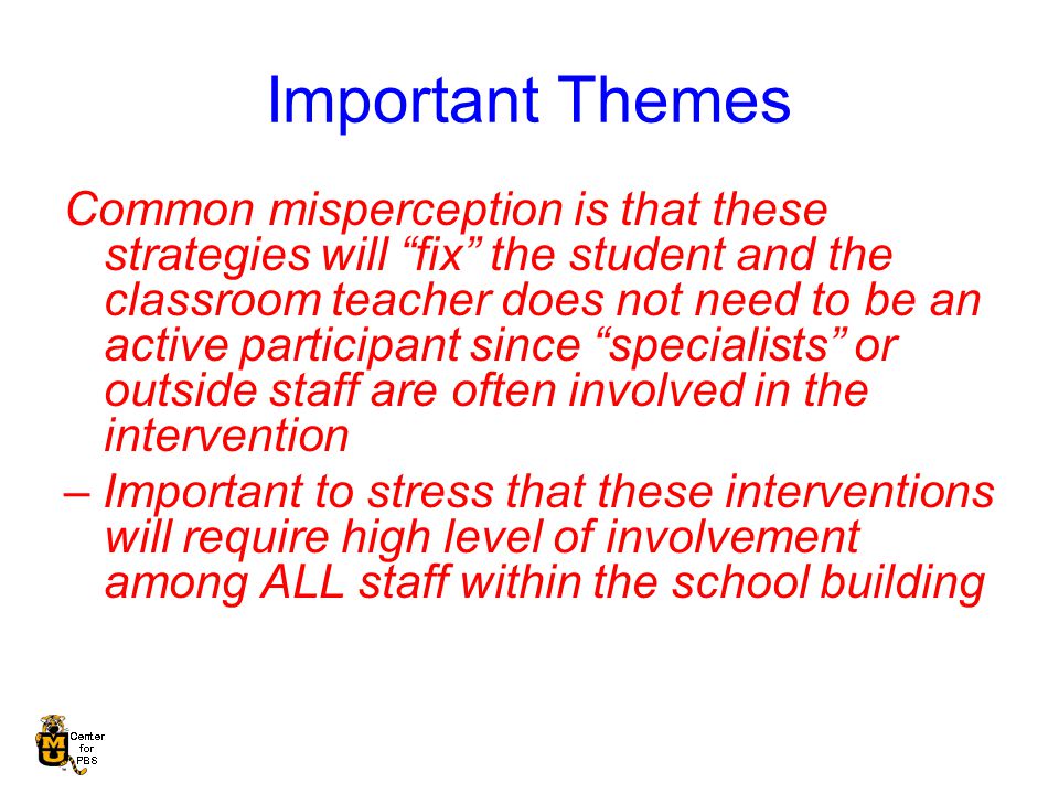Important Themes Common misperception is that these strategies will fix the student and the classroom teacher does not need to be an active participant since specialists or outside staff are often involved in the intervention – Important to stress that these interventions will require high level of involvement among ALL staff within the school building