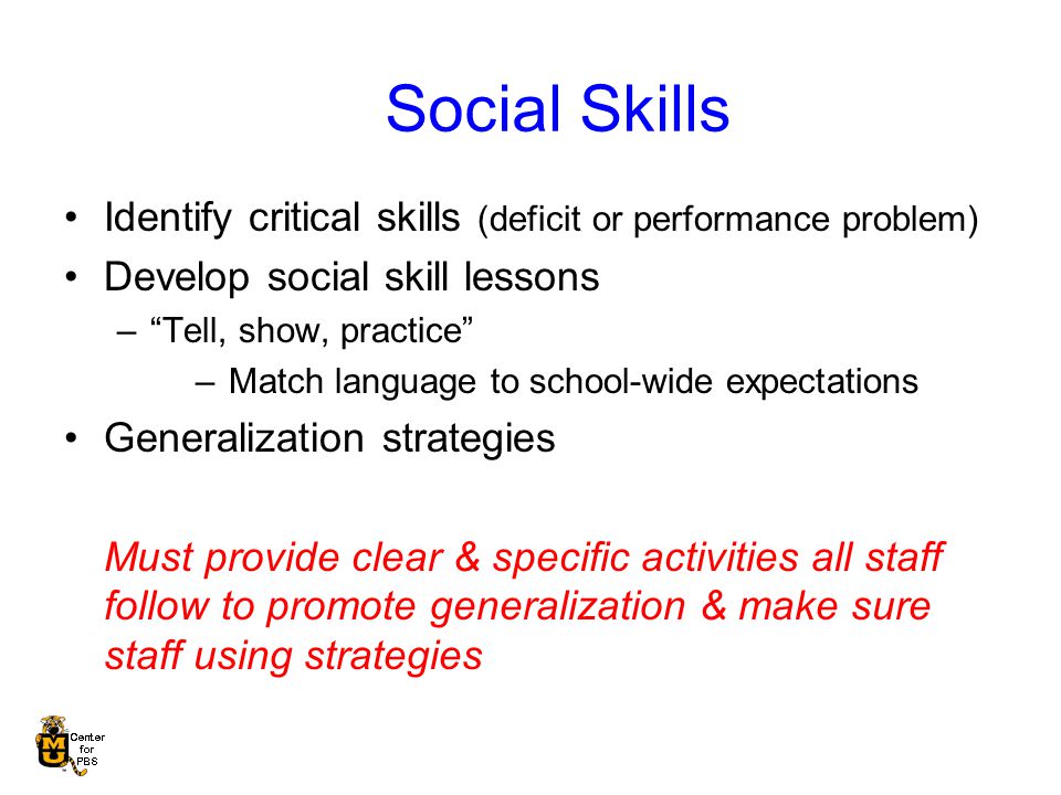 Social Skills Identify critical skills (deficit or performance problem) Develop social skill lessons – Tell, show, practice –Match language to school-wide expectations Generalization strategies Must provide clear & specific activities all staff follow to promote generalization & make sure staff using strategies