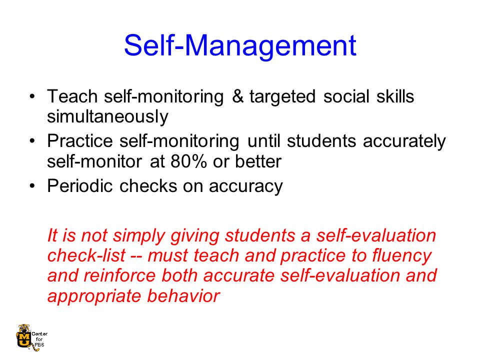 Self-Management Teach self-monitoring & targeted social skills simultaneously Practice self-monitoring until students accurately self-monitor at 80% or better Periodic checks on accuracy It is not simply giving students a self-evaluation check-list -- must teach and practice to fluency and reinforce both accurate self-evaluation and appropriate behavior