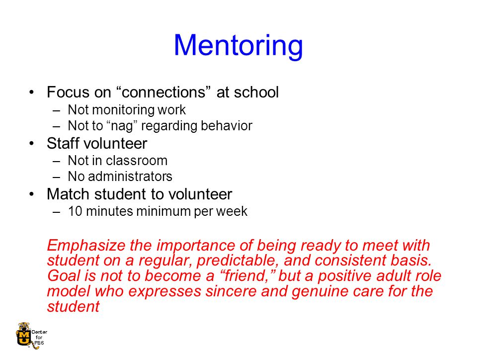 Mentoring Focus on connections at school –Not monitoring work –Not to nag regarding behavior Staff volunteer –Not in classroom –No administrators Match student to volunteer –10 minutes minimum per week Emphasize the importance of being ready to meet with student on a regular, predictable, and consistent basis.