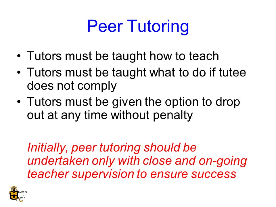 Peer Tutoring Tutors must be taught how to teach Tutors must be taught what to do if tutee does not comply Tutors must be given the option to drop out at any time without penalty Initially, peer tutoring should be undertaken only with close and on-going teacher supervision to ensure success