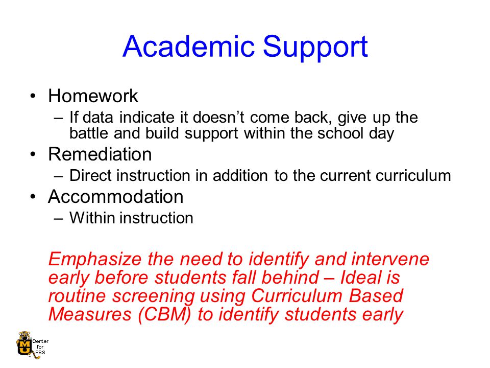 Academic Support Homework –If data indicate it doesn’t come back, give up the battle and build support within the school day Remediation –Direct instruction in addition to the current curriculum Accommodation –Within instruction Emphasize the need to identify and intervene early before students fall behind – Ideal is routine screening using Curriculum Based Measures (CBM) to identify students early