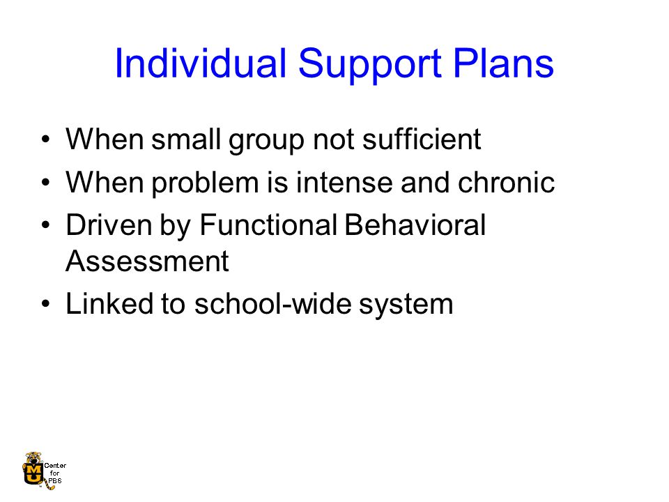 Individual Support Plans When small group not sufficient When problem is intense and chronic Driven by Functional Behavioral Assessment Linked to school-wide system
